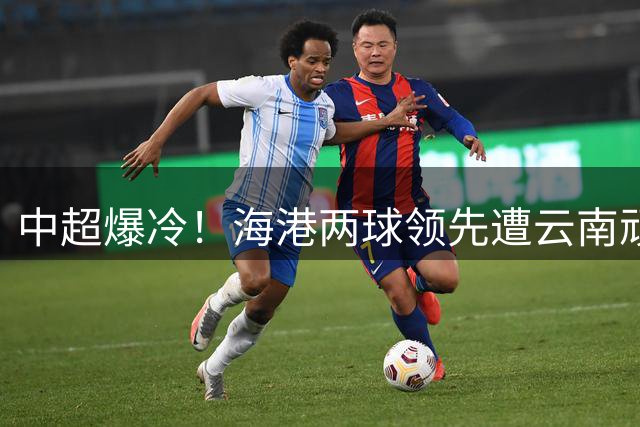 中超爆冷！海港两球领先遭云南顽强扳平 奥斯卡闪击引逆转好戏
