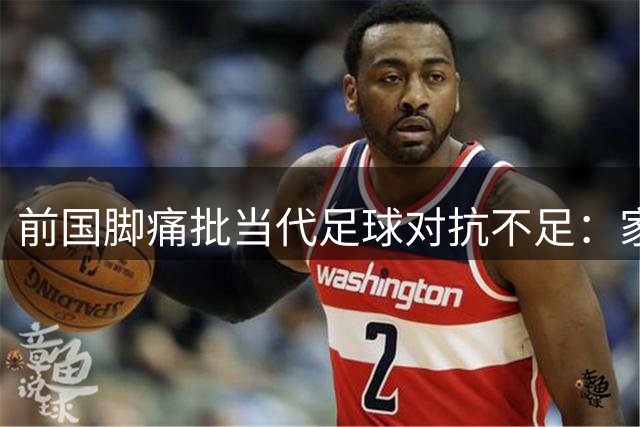前国脚痛批当代足球对抗不足：家长干预阻碍青少年成长