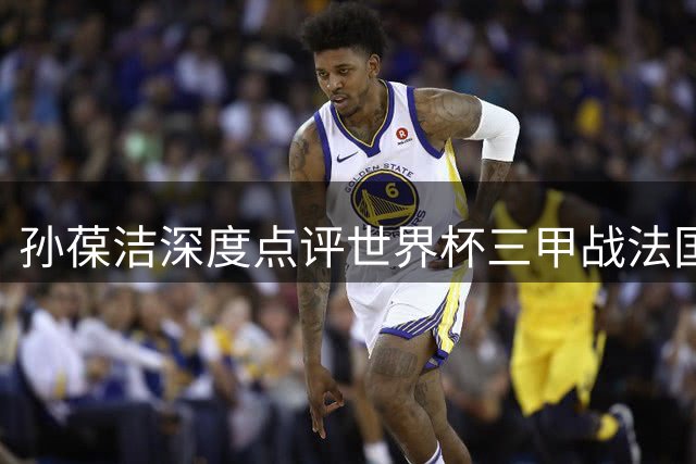 孙葆洁深度点评世界杯三甲战法国对阵英格兰关键执法
