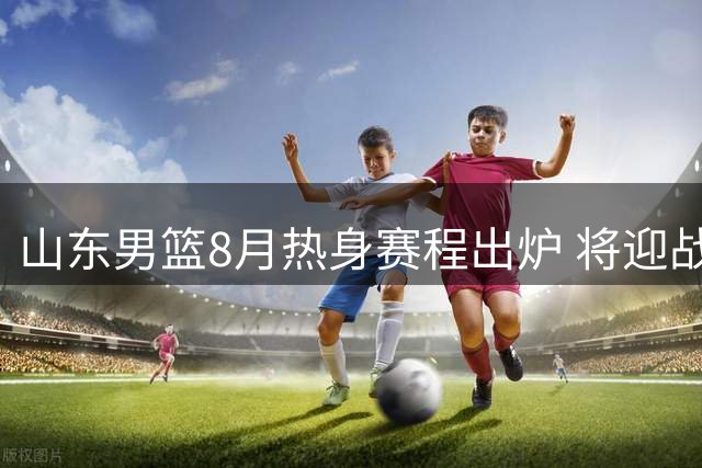 山东男篮8月热身赛程出炉 将迎战多支国内外劲旅