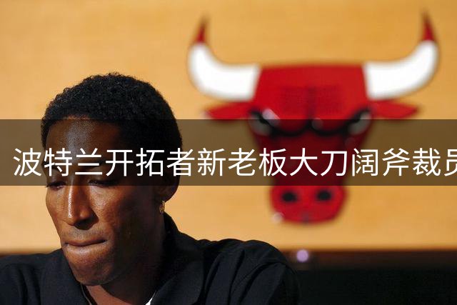 波特兰开拓者新老板大刀阔斧裁员 王牌解说员遭解雇引球迷不满