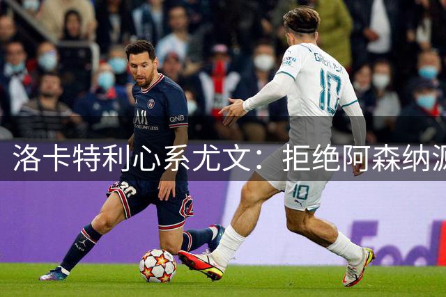 洛卡特利心系尤文：拒绝阿森纳源于内心抉择