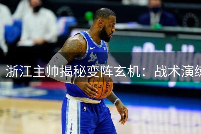 浙江主帅揭秘变阵玄机：战术演练见效 新援使用仍待磨合
