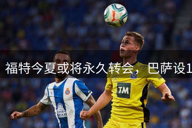 福特今夏或将永久转会，巴萨设1500-2000万估值